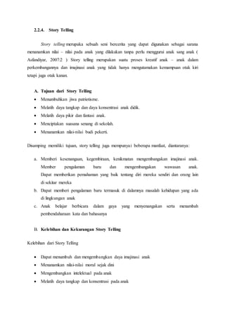 2.2.4. Story Telling
Story telling merupaka sebuah seni bercerita yang dapat digunakan sebagai sarana
menanamkan nilai – nilai pada anak yang dilakukan tanpa perlu menggurui anak sang anak (
Asfandiyar, 2007:2 ) Story telling merupakan suatu proses kreatif anak – anak dalam
perkembangannya dan imajinasi anak yang tidak hanya mengutamakan kemampuan otak kiri
tetapi juga otak kanan.
A. Tujuan dari Story Telling
 Menumbuhkan jiwa patriotisme.
 Melatih daya tangkap dan daya konsentrasi anak didik.
 Melatih daya pikir dan fantasi anak.
 Menciptakan suasana senang di sekolah.
 Menanamkan nilai-nilai budi pekerti.
Disamping memiliki tujuan, story telling juga mempunyai beberapa manfaat, diantaranya:
a. Memberi kesenangaan, kegembiraan, kenikmatan mengembangakan imajinasi anak.
Member pengalaman baru dan mengembangakan wawasan anak.
Dapat memberikan pemahaman yang baik tentang diri mereka sendiri dan orang lain
di sekitar mereka
b. Dapat memberi pengalaman baru termasuk di dalamnya masalah kehidupan yang ada
di lingkungan anak
c. Anak belajar berbicara dalam gaya yang menyenangakan serta menambah
pembendaharaan kata dan bahasanya
B. Kelebihan dan Kekurangan Story Telling
Kelebihan dari Story Telling
 Dapat menumbuh dan mengembangkan daya imajinasi anak
 Menanamkan nilai-nilai moral sejak dini
 Mengembangkan intelektual pada anak
 Melatih daya tangkap dan konsentrasi pada anak
 