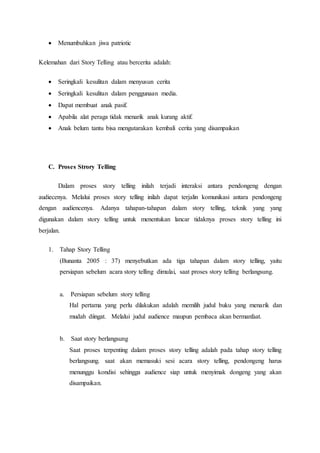  Menumbuhkan jiwa patriotic
Kelemahan dari Story Telling atau bercerita adalah:
 Seringkali kesulitan dalam menyusun cerita
 Seringkali kesulitan dalam penggunaan media.
 Dapat membuat anak pasif.
 Apabila alat peraga tidak menarik anak kurang aktif.
 Anak belum tantu bisa mengutarakan kembali cerita yang disampaikan
C. Proses Strory Telling
Dalam proses story telling inilah terjadi interaksi antara pendongeng dengan
audiecenya. Melalui proses story telling inilah dapat terjalin komunikasi antara pendongeng
dengan audiencenya. Adanya tahapan-tahapan dalam story telling, teknik yang yang
digunakan dalam story telling untuk menentukan lancar tidaknya proses story telling ini
berjalan.
1. Tahap Story Telling
(Bunanta 2005 : 37) menyebutkan ada tiga tahapan dalam story telling, yaitu
persiapan sebelum acara story telling dimulai, saat proses story telling berlangsung.
a. Persiapan sebelum story telling
Hal pertama yang perlu dilakukan adalah memilih judul buku yang menarik dan
mudah diingat. Melalui judul audience maupun pembaca akan bermanfaat.
b. Saat story berlangsung
Saat proses terpenting dalam proses story telling adalah pada tahap story telling
berlangsung. saat akan memasuki sesi acara story telling, pendongeng harus
menunggu kondisi sehingga audience siap untuk menyimak dongeng yang akan
disampaikan.
 