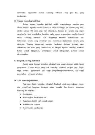 membentuk operasional layanan konseling individual oleh guru BK yang
professional.
B. Tujuan Konseling Individual
Tujuan layanan konseling individual adalah terentaskannya masalah yang
dialami konseli. Apabila masalah konseli itu dicirikan sebagai: (a) sesuatu yang tidak
disukai adanya, (b) suatu yang ingin dihilangkan, dan/atau (c) sesuatu yang dapat
menghambat atau menimbulkan kerugian, maka upaya pengenatasan masalah konseli
melalui konseling individual akan mengurangi intensitas ketidaksukaan atas
keberadaan sesuatu yang dimaksud atau meniadakan keberadaan sesuatu yang
dimaksud, dan/atau mengurangi intensitas hambatan dan/atau kerugian yang
ditimbulkan oleh suatu yang dimaksudkan itu. Dengan layanan konseling individual
beban konseli diringankan, kemampuan konseli ditingkatkan, potensi konseli
dikembangkan.
C. Fungsi Konseling Individual
Fungsi utama layanan konseling individual yang sangat dominan adalah fungsi
pengentasan. Namun secara menyeluruh konseling individual meliputi juga fungsi-
fungsi lainnya: pemahaman. (b) fungsi pengembangan/pemeliharaan, (c) fungsi
pencegahan, (d) fungsi advokasi.
D. Azas Konseling Individual
Azas-azas dalam konseling individual dimaksud untuk memperlancar proses
dan memperkuat bangunan hubungan antara konselor dan konseli. Asas-asas
konseling itu meliputi :
 Kerahasiaan
 Kesukarelaan dan keterbukaan
 Keputusan diambil oleh konseli sendiri
 Kekinian dan kegiatan
 Kenormatifan dan keahlian
 