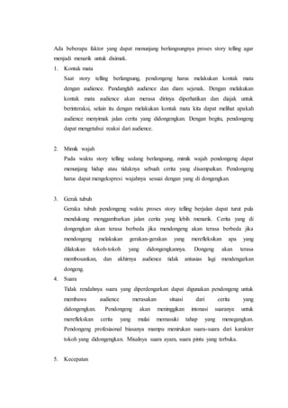 Ada beberapa faktor yang dapat menunjang berlangsungnya proses story telling agar
menjadi menarik untuk disimak.
1. Kontak mata
Saat story telling berlangsung, pendongeng harus melakukan kontak mata
dengan audience. Pandanglah audience dan diam sejenak. Dengan melakukan
kontak mata audience akan merasa dirinya diperhatikan dan diajak untuk
berinteraksi, selain itu dengan melakukan kontak mata kita dapat melihat apakah
audience menyimak jalan cerita yang didongengkan. Dengan begitu, pendongeng
dapat mengetahui reaksi dari audience.
2. Mimik wajah
Pada waktu story telling sedang berlangsung, mimik wajah pendongeng dapat
menunjang hidup atau tidaknya sebuah cerita yang disampaikan. Pendongeng
harus dapat mengekspresi wajahnya sesuai dengan yang di dongengkan.
3. Gerak tubuh
Geraka tubuh pendongeng waktu proses story telling berjalan dapat turut pula
mendukung menggambarkan jalan cerita yang lebih menarik. Cerita yang di
dongengkan akan terasa berbeda jika mendongeng akan terasa berbeda jika
mendongeng melakukan gerakan-gerakan yang merefleksikan apa yang
dilakukan tokoh-tokoh yang didongengkannya. Dongeng akan terasa
membosankan, dan akhirnya audience tidak antusias lagi mendengarkan
dongeng.
4. Suara
Tidak rendahnya suara yang diperdengarkan dapat digunakan pendongeng untuk
membawa audience merasakan situasi dari cerita yang
didongengkan. Pendongeng akan meninggikan intonasi suaranya untuk
mereflekskan cerita yang mulai memasuki tahap yang menegangkan.
Pendongeng profesiaonal biasanya mampu menirukan suara-suara dari karakter
tokoh yang didongengkan. Misalnya suara ayam, suara pintu yang terbuka.
5. Kecepatan
 