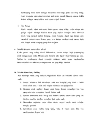 Pendongeng harus dapat menjaga kecepatan atau tempo pada saat story telling.
Agar kecepatan yang dapat membuat anak-anak manjadi bingung ataupun terlalu
lambat sehingga menyebabkan anak-anak menjadi bosan.
6. Alat Peraga
Unutk menarik minat anak-anak dalam proses story telling, perlu adanya alat
peraga seperti misalnya boneka kecil yang dipakai ditangan untuk mewakili
tokoh yang menjadi materi dongeng. Selain boneka, dapat juga dengan cara
memakai kostum-kostum hewan yang lucu, intinya membuat anak merasa ingin
tahu dengan materi dongeng yang akan disajikan.
c. Sesudah kegiatan story telling selesai
Ketika proses story telling selesai dilaksanakan, tibalah saatnya bagi pengdongeng
untuk mengevaluasi cerita. Melalui cerita tersebut kita dapat belajar tentang apa saja.
Setelah itu pendongeng dapat mengajak audience untuk gemar membacadan
merekomendasikan buku-buku dengan tema lain yang isinya menarik.
D. Teknik dalam Story Telling
Ada beberapa teknik yang menjadi pengetahuan dasar kita bercerita kepada anak-
anak:
1. Banyak membaca dari buku-buku cerita atau dongeng yang benar – benar
sesuai untuk anak – anak serta banyak membaca dari pengalaman.
2. Biasakan untuk ngobrol dengan anak karna dengan mengobrol kita bisa
mengetahui dan mengetahui banyak bahasa anak.
3. Berikan penekanan pada dialog atau kalimat tertentu dalam cerita yang kita
bacakan atau kita utarakan kemudian lihat reaksi anak.
4. Ekspresikan ungkapan emosi dalam cerita, seperti marah, sakit, terkejut,
bahagia, gembira.
5. Berceritalah pada waktu yang tepat, yaitu di waktu anak kita bisa
mendengarkan dengan baik.
 