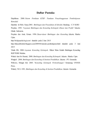 Daftar Pustaka
Depdiknas. 2008. Sistem Penilaian KTSP: Panduan Penyelenggaraan Pembelajaran
Remedial.
Djumhur & Moh. Surya.2001. Bimbingan dan Penyuluhan di Sekolah. Bandung : C.V ILMU
Prayitno. 1995. “Layanan Bimbingan dan Konseling Kelompok (Dasar dan Profil)” Jakarta:
Ghalia Indonesia.
Prayitno dan Amti, Erman. 1994. Dasar-dasar Bimbingan dan Konseling. Jakarta: Rineka
Cipta.
http://belajarpsikologi.com/ diunduh pada 2 Juni 2015
http://dhaoedbolonk.blogspot.com/2009/04/metode-pembelajaran.html diunduh pada 3 Juni
2015
Vitalis DS, 2008. Layanan Konseling Kelompok. Diktat Mata Kuliah Bimbingan Konseling
IKIP PGRI Madiun.
Winkel dan Sri Hastuti, 2008. Bimbingan dan Konseling Kelompok. Jakarta : Rineka Cipta
Wingkel .2004. Bimbingan dan Konseling di Institusi Pendidikan. Jakarta : PT. Gramedia
Wibowo, Mungin Edi. 2005. “Konseling Kelompok Perkembangan”. Semarang: UNNES
Press.
Winkel, W.S. 1991. Bimbingan dan Konseling di Institusi Pendidikan. Jakarta: Gramedia
 