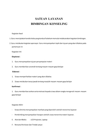 SATUAN LAYANAN
BIMBINGAN KONSELING
Kegiatan Awal
1. Guru menciptakankondisi kelasyangkondusifsebelummemulai melaksanakan kegiatan bimbingan.
2. Guru melakukankegiatan apersepsi. Guru menyampaikan topik dan tujuan yang akan dibahas pada
pertemuan ini
Kegiatan Inti
Eksplorasi :
1. Guru menyampaikan tujuan penyampaian materi
2. Guru memberikan ceramah tentang macam-macam gaya belajar
Elaborasi :
1. Siswa memperhatikan materi yang akan dibahas
2. Siswa melakukan tanya jawab tentang masalah macam-macam gaya belajar
Konfirmasi :
1. Guru memberikanarahansertamotivasi kepada siswa dalam rangka mengenali macam-macam
gaya belajar
Kegiatan Akhir
- Siswa diminta menyampaikan manfaat yang diperoleh setelah menerima layanan
- Pembimbing menyampaikan harapan setelah siswa menerima materi layanan.
E. Alat dan Media : LCD Projector, Laptop
F. Rencana Penilaian dan Tindak Lanjut
 