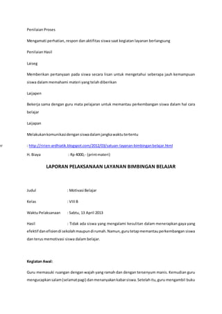 Penilaian Proses
Mengamati perhatian, respon dan aktifitas siswa saat kegiatan layanan berlangsung
Penilaian Hasil
Laiseg
Memberikan pertanyaan pada siswa secara lisan untuk mengetahui seberapa jauh kemampuan
siswa dalam memahami materi yang telah diberikan
Laijapen
Bekerja sama dengan guru mata pelajaran untuk memantau perkembangan siswa dalam hal cara
belajar
Laijapan
Melakukankomunikasidengansiswadalamjangkawaktutertentu
er : http://ririen-ardhiatik.blogspot.com/2012/03/satuan-layanan-bimbinganbelajar.html
H. Biaya : Rp 4000,- (printmateri)
LAPORAN PELAKSANAAN LAYANAN BIMBINGAN BELAJAR
Judul : Motivasi Belajar
Kelas : VIII B
Waktu Pelaksanaan : Sabtu, 13 April 2013
Hasil : Tidak ada siswa yang mengalami kesulitan dalam menerapkan gaya yang
efektif danefisiendi sekolahmaupundi rumah.Namun,gurutetapmemantauperkembangan siswa
dan terus memotivasi siswa dalam belajar.
Kegiatan Awal:
Guru memasuki ruangan dengan wajah yang ramah dan dengan tersenyum manis. Kemudian guru
mengucapkansalam(selamatpagi) danmenanyakankabarsiswa.Setelahitu,guru mengambil buku
 