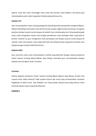 absensi siswa dan mulai memanggil nama siswa satu persatu untuk diabsen. Kemudian guru
menyampaikan judul materi yang akan di bahas pada pertemuan itu.
Kegiatan Inti:
Guru menyampaikan materi tentang pengertian Gaya Belajar dan menjelaskan mengenai Macam-
Macam Gaya Belajar.Kemudian siswa diminta untuk mengisi angket lembar pertanyaan mengenai
pola/cara belajar siswa di rumah maupun di sekolah. Guru melaksanakan sesi Tanya jawab kepada
siswa untuk mengetahui sejauh mana tingkat pemahaman siswa terhadap materi yang telah di
berikan. Setelah itu, guru menganalisis hasil pertanyaan cara belajar siswa di rumah maupun di
sekolah untuk menentukan siswa yang telah baik cara belajarnya dan yang perlu di benahi cara
belajarnya agar menjadi efektif dan efisien.
Kegiatan Akhir:
Guru meminta siswa untuk menyampaikan manfaat yang diperoleh dengan adanya pemberian
materi layanan tentang Macam-Macam Gaya Belajar. Kemudian guru menyampaikan harapan
kepada siswa mengenai materi tersebut.
Penilaian:
Selama kegiatan pemberian materi layanan tentang Macam-Macam Gaya Belajar, kondisi atau
suasana kelas tidak kondusif/ tidak nyaman karena ada murid yang memprovokasi membuat
kegaduhan di dalam kelas. Saat diadakan sesi Tanya jawab, banyak siswa yang antusias untuk
bertanya seputar materi yang telah diberikan.
Lampiran 1
 