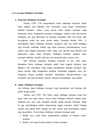 2.1.2. Layanan Bimbingan Kelompok
A. Pengertian Bimbingan Kelompok
Prayitno (1995: 178) mengemukakan bahwa Bimbingan kelompok adalah
Suatu kegiatan yang dilakukan oleh sekelompok orang dengan memanfaatkan
dinamika kelompok. Artinya, semua peserta dalam kegiatan kelompok saling
berinteraksi, bebas mengeluarkan pendapat, menanggapi, memberi saran, dan lain-lain
sebagainya; apa yang dibicarakan itu semuanya bermanfaat untuk diri peserta yang
bersangkutan sendiri dan untuk peserta lainnya. Sementara Romlah (2001: 3)
mendefinisikan bahwa bimbingan kelompok merupakan salah satu teknik bimbingan
yang berusaha membantu individu agar dapat mencapai perkembangannya secara
optimal sesuai dengan kemampuan, bakat, minat, serta nilai-nilai yang dianutnya dan
dilaksanakan dalam situasi kelompok. Bimbingan kelompok ditujukan untuk
mencagah timbulnya masalah pada siswa dan mengembangkan potensi siswa.
Dari beberapa pengertian bimbingan kelompok di atas, maka dapat
disimpulkan bahwa bimbingan kelompok adalah Suatu kegiatan kelompok yang
dilakukan oleh sekelompok orang dengan memanfaatkan dinamika kelompok yaitu
adanya interaksi saling mengeluarkan pendapat, memberikan tanggapan, saran, dan
sebagainya, dimana pemimpin kelompok menyediakan informasi-informasi yang
bermanfaat agar dapat membantu individu mencapai perkembangan yang optimal.
B. Tujuan Bimbingan Kelompok
Ada beberapa tujuan bimbingan kelompok yang dikemukakan oleh beberapa ahli,
adalah sebagai berikut:
Menurut amti (1992: 108) bahwa tujuan bimbingan kelompok terdiri dari
tujuan umum dan tujuan khusus. Secara umum bimbingan kelompok betujuan untuk
membantu para siswa yang mengalami masalah melalui prosedur kelompok. Selain
itu juga menembangkan pribadi masing-masing anggota kelompok melalui berbagai
suasana yang muncul dalam kegiatan itu, baik suasana yang menyenangkan maupun
yang menyedihkan. Secara khusus bimbingan kelompok bertujuan untuk:
1. Melatih siswa untuk berani mengemukakan pendapat di hadapan teman-
temannya.
2. Melatih siswa dapat bersikap terbuka di dalam kelompok
 