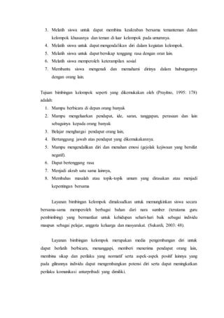 3. Melatih siswa untuk dapat membina keakraban bersama temanteman dalam
kelompok khususnya dan teman di luar kelompok pada umumnya.
4. Melatih siswa untuk dapat mengendalikan diri dalam kegiatan kelompok.
5. Melatih siswa untuk dapat bersikap tenggang rasa dengan oran lain.
6. Melatih siswa memperoleh keterampilan sosial
7. Membantu siswa mengenali dan memahami dirinya dalam hubungannya
dengan orang lain.
Tujuan bimbingan kelompok seperti yang dikemukakan oleh (Prayitno, 1995: 178)
adalah:
1. Mampu berbicara di depan orang banyak
2. Mampu mengeluarkan pendapat, ide, saran, tanggapan, perasaan dan lain
sebagainya kepada orang banyak
3. Belajar menghargai pendapat orang lain,
4. Bertanggung jawab atas pendapat yang dikemukakannya.
5. Mampu mengendalikan diri dan menahan emosi (gejolak kejiwaan yang bersifat
negatif).
6. Dapat bertenggang rasa
7. Menjadi akrab satu sama lainnya,
8. Membahas masalah atau topik-topik umum yang dirasakan atau menjadi
kepentingan bersama
Layanan bimbingan kelompok dimaksudkan untuk memungkinkan siswa secara
bersama-sama memperoleh berbagai bahan dari nara sumber (terutama guru
pembimbing) yang bermanfaat untuk kehidupan sehari-hari baik sebagai individu
maupun sebagai pelajar, anggota keluarga dan masyarakat. (Sukardi, 2003: 48).
Layanan bimbingan kelompok merupakan media pengembangan diri untuk
dapat berlatih berbicara, menanggapi, memberi menerima pendapat orang lain,
membina sikap dan perilaku yang normatif serta aspek-aspek positif lainnya yang
pada gilirannya individu dapat mengembangkan potensi diri serta dapat meningkatkan
perilaku komunikasi antarpribadi yang dimiliki.
 