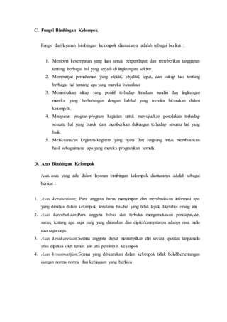C. Fungsi Bimbingan Kelompok
Fungsi dari layanan bimbingan kelompok diantaranya adalah sebagai berikut :
1. Memberi kesempatan yang luas untuk berpendapat dan memberikan tanggapan
tentang berbagai hal yang terjadi di lingkungan sekitar.
2. Mempunyai pemahaman yang efektif, objektif, tepat, dan cukup luas tentang
berbagai hal tentang apa yang mereka bicarakan.
3. Menimbulkan sikap yang positif terhadap keadaan sendiri dan lingkungan
mereka yang berhubungan dengan hal-hal yang mereka bicarakan dalam
kelompok.
4. Menyusun progran-program kegiatan untuk mewujudkan penolakan terhadap
sesuatu hal yang buruk dan memberikan dukungan terhadap sesuatu hal yang
baik.
5. Melaksanakan kegiatan-kegiatan yang nyata dan langsung untuk membuahkan
hasil sebagaimana apa yang mereka programkan semula.
D. Azas Bimbingan Kelompok
Asas-asas yang ada dalam layanan bimbingan kelompok diantaranya adalah sebagai
berikut :
1. Asas kerahasiaan; Para anggota harus menyimpan dan merahasiakan informasi apa
yang dibahas dalam kelompok, terutama hal-hal yang tidak layak diketahui orang lain
2. Asas keterbukaan;Para anggota bebas dan terbuka mengemukakan pendapat,ide,
saran, tentang apa saja yang yang dirasakan dan dipikirkannyatanpa adanya rasa malu
dan ragu-ragu.
3. Asas kesukarelaan;Semua anggota dapat menampilkan diri secara spontan tanpamalu
atau dipaksa oleh teman lain atu pemimpin kelompok
4. Asas kenormatifan;Semua yang dibicarakan dalam kelompok tidak bolehbertentangan
dengan norma-norma dan kebiasaan yang berlaku
 