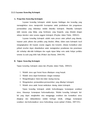 2.1.3. Layanan Konseling Kelompok
A. Pengertian Konseling Kelompok
Layanan konseling kelompok adalah layanan bimbingan dan konseling yang
memungkinkan siswa memperoleh kesempatan untuk pembahasan dan pengentasan
permasalahan yang dialaminya melalui dinamika kelompok. Dinamika kelompok
ialah suasana yang hidup, yang berdenyut, yang bergerak, yang ditandai dengan
adanya interaksi antar sesama anggota kelompok (Prayitno dalam Vitalis, 2008:63).
Layanan konseling kelompok adalah suatu proses antar pribadi yang dinamis,
terpusat pada pikiran dan perilaku yang disadari, dibina, dalam suatu kelompok kecil
mengungkapkan diri kepada sesama anggota dan konselor, dimana komunikasi antar
pribadi tersebut dapat dimanfaatkan untuk meningkatkan pemahaman dan penerimaan
diri terhadap nilai-nilai kehidupan dan segala tujuan hidup serta untuk belajar perilaku
tertentu ke arah yang lebih baik (Winkel dan Hastuti, 2004:198).
B. Tujuan Konseling Kelompok
Tujuan konseling kelompok antara lain (Prayitno dalam Vitalis, 2008:63):
1. Melatih siswa agar berani bicara dihadapan orang banyak
2. Melatih siswa dapat bertoleransi dengan temannya
3. Mengembangkan bakat dan minat masing-masing
4. Mengentaskan permasalahan-permasalahan yang dihadapi kelompok
5. Melatih siswa untuk berani melakukan sharing dalam kelompok
Tujuan konseling kelompok adalah berkembangnya kemampuan sosialisasi
siswa, khususnya kemampuan berkomunikasinya. Melalui konseling kelompok hal-
hal yang dapat menghambat atau mengganggu sosialisasi dan komunikasi siswa
diungkap dan didinamikakan melalui berbagai teknik, sehingga kemampuan
sosialisasi dan berkomunikasi siswa berkembang secara optimal (Tohirin, 2007:181).
 