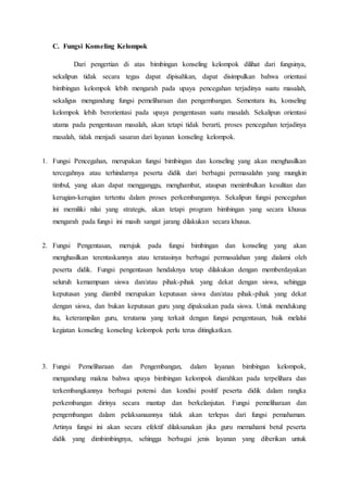 C. Fungsi Konseling Kelompok
Dari pengertian di atas bimbingan konseling kelompok dilihat dari fungsinya,
sekalipun tidak secara tegas dapat dipisahkan, dapat disimpulkan bahwa orientasi
bimbingan kelompok lebih mengarah pada upaya pencegahan terjadinya suatu masalah,
sekaligus mengandung fungsi pemeliharaan dan pengembangan. Sementara itu, konseling
kelompok lebih berorientasi pada upaya pengentasan suatu masalah. Sekalipun orientasi
utama pada pengentasan masalah, akan tetapi tidak berarti, proses pencegahan terjadinya
masalah, tidak menjadi sasaran dari layanan konseling kelompok.
1. Fungsi Pencegahan, merupakan fungsi bimbingan dan konseling yang akan menghasilkan
tercegahnya atau terhindarnya peserta didik dari berbagai permasalahn yang mungkin
timbul, yang akan dapat mengganggu, menghambat, ataupun menimbulkan kesulitan dan
kerugian-kerugian tertentu dalam proses perkembangannya. Sekalipun fungsi pencegahan
ini memiliki nilai yang strategis, akan tetapi program bimbingan yang secara khusus
mengarah pada fungsi ini masih sangat jarang dilakukan secara khusus.
2. Fungsi Pengentasan, merujuk pada fungsi bimbingan dan konseling yang akan
menghasilkan terentaskannya atau teratasinya berbagai permasalahan yang dialami oleh
peserta didik. Fungsi pengentasan hendaknya tetap dilakukan dengan memberdayakan
seluruh kemampuan siswa dan/atau pihak-pihak yang dekat dengan siswa, sehingga
keputusan yang diambil merupakan keputusan siswa dan/atau pihak-pihak yang dekat
dengan siswa, dan bukan keputusan guru yang dipaksakan pada siswa. Untuk mendukung
itu, keterampilan guru, terutama yang terkait dengan fungsi pengentasan, baik melalui
kegiatan konseling konseling kelompok perlu terus ditingkatkan.
3. Fungsi Pemeliharaan dan Pengembangan, dalam layanan bimbingan kelompok,
mengandung makna bahwa upaya bimbingan kelompok diarahkan pada terpelihara dan
terkembangkannya berbagai potensi dan kondisi positif peserta didik dalam rangka
perkembangan dirinya secara mantap dan berkelanjutan. Fungsi pemeliharaan dan
pengembangan dalam pelaksanaannya tidak akan terlepas dari fungsi pemahaman.
Artinya fungsi ini akan secara efektif dilaksanakan jika guru memahami betul peserta
didik yang dimbimbingnya, sehingga berbagai jenis layanan yang diberikan untuk
 