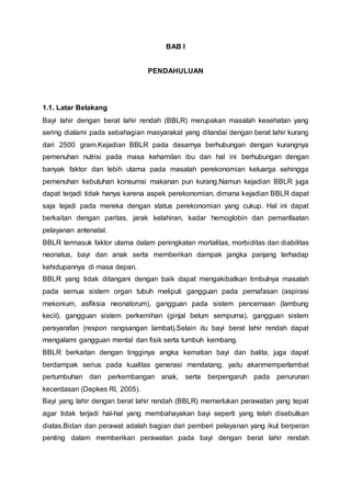 BAB I
PENDAHULUAN
1.1. Latar Belakang
Bayi lahir dengan berat lahir rendah (BBLR) merupakan masalah kesehatan yang
sering dialami pada sebahagian masyarakat yang ditandai dengan berat lahir kurang
dari 2500 gram.Kejadian BBLR pada dasarnya berhubungan dengan kurangnya
pemenuhan nutrisi pada masa kehamilan ibu dan hal ini berhubungan dengan
banyak faktor dan lebih utama pada masalah perekonomian keluarga sehingga
pemenuhan kebutuhan konsumsi makanan pun kurang.Namun kejadian BBLR juga
dapat terjadi tidak hanya karena aspek perekonomian, dimana kejadian BBLR dapat
saja tejadi pada mereka dengan status perekonomian yang cukup. Hal ini dapat
berkaitan dengan paritas, jarak kelahiran, kadar hemoglobin dan pemanfaatan
pelayanan antenatal.
BBLR termasuk faktor utama dalam peningkatan mortalitas, morbiditas dan diabilitas
neonatus, bayi dan anak serta memberikan dampak jangka panjang terhadap
kehidupannya di masa depan.
BBLR yang tidak ditangani dengan baik dapat mengakibatkan timbulnya masalah
pada semua sistem organ tubuh meliputi gangguan pada pernafasan (aspirasi
mekonium, asfiksia neonatorum), gangguan pada sistem pencernaan (lambung
kecil), gangguan sistem perkemihan (ginjal belum sempurna), gangguan sistem
persyarafan (respon rangsangan lambat).Selain itu bayi berat lahir rendah dapat
mengalami gangguan mental dan fisik serta tumbuh kembang.
BBLR berkaitan dengan tingginya angka kematian bayi dan balita, juga dapat
berdampak serius pada kualitas generasi mendatang, yaitu akanmemperlambat
pertumbuhan dan perkembangan anak, serta berpengaruh pada penurunan
kecerdasan (Depkes RI, 2005).
Bayi yang lahir dengan berat lahir rendah (BBLR) memerlukan perawatan yang tepat
agar tidak terjadi hal-hal yang membahayakan bayi seperti yang telah disebutkan
diatas.Bidan dan perawat adalah bagian dari pemberi pelayanan yang ikut berperan
penting dalam memberikan perawatan pada bayi dengan berat lahir rendah
 