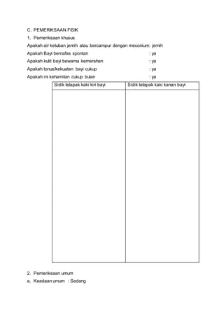 C. PEMERIKSAAN FISIK
1. Pemeriksaan khusus
Apakah air ketuban jernih atau bercampur dengan meconium: jernih
Apakah Bayi bernafas spontan : ya
Apakah kulit bayi bewarna kemerahan : ya
Apakah tonus/kekuatan bayi cukup : ya
Apakah ini kehamilan cukup bulan : ya
Sidik telapak kaki kiri bayi Sidik telapak kaki kanan bayi
2. Pemeriksaan umum
a. Keadaan umum : Sedang
 
