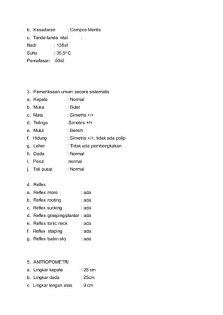 b. Kesadaran : Compos Mentis
c. Tanda-tanda vital :
Nadi : 138x/i
Suhu : 35,5o C
Pernafasan :50x/i
3. Pemeriksaan umum secara sistematis
a. Kepala : Normal
b. Muka : Bulat
c. Mata : Simetris +/+
d. Telinga :Simetris +/+
e. Mulut : Bersih
f. Hidung : Simetris +/+, tidak ada polip
g. Leher : Tidak ada pembengkakan
h. Dada : Normal
i. Perut :normal
j. Tali pusat : Normal
4. Reflex
a. Reflex moro : ada
b. Reflex rooting : ada
c. Reflex sucking : ada
d. Reflex grasping/plantar : ada
e. Reflex tonic neck : ada
f. Reflex staping : ada
g. Reflex babin sky : ada
5. ANTROPOMETRI
a. Lingkar kepala : 28 cm
b. Lingkar dada : 25cm
c. Lingkar lengan atas : 9 cm
 