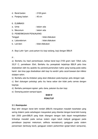 d. Berat badan : 2100 gram
e. Panjang badan : 40 cm
6. ELIMINASI
a. Urine : belum ada
b. Meconium : belum ada
D. PEMERIKSAAN PENUNJANG
Tanggal : tidak dilakukan
a. Laboratorium : tidak dilakukan
b. Lain-lain : tidak dilakukan
A : Bayi Lahir 1jam post partum k/u bayi sedang, bayi dengan BBLR
P :
a) Beritahu ibu hasil pemeriksaan, bahwa berat bayi 2100 gram nadi 138x/I, suhu
35,5o C, pernafasan 50x/i, Beritahu ibu peneyebab terjadinya BBLR yaitu bisa
disebabkan oleh ibu apabila ibu perokok,pemenuhan nutrisi yang kurang pada waktu
hamil dan bisa juga disebabkan oleh bayi itu sendiri yaitu cacat bawaan dan infeksi
didalam rahim.
b) Beritahu ada ibu tindakan yang akan dilakukan pada bayinya yaitu dengan rujuk
c) Beri dukungan psikologi yaitu ibu harus sabar dan tidak perlu cemas dengan
bayinya.
d) Beritahu persiapan rujukan yaitu dana, pakaian ibu dan bayi.
e) Damping pasien sampai tujuan.
BAB IV
PENUTUP
3.1. Kesimpulan
Bayi lahir dengan berat lahir rendah (BBLR) merupakan masalah kesehatan yang
sering dialami pada sebahagian masyarakat yang ditandai dengan berat lahir kurang
dari 2500 gram.BBLR yang tidak ditangani dengan baik dapat mengakibatkan
timbulnya masalah pada semua sistem organ tubuh meliputi gangguan pada
pernafasan (aspirasi mekonium, asfiksia neonatorum), gangguan pada sistem
pencernaan (lambung kecil), gangguan sistem perkemihan (ginjal belum sempurna),
 