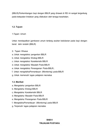 (BBLR).Perkembangan bayi dengan BBLR yang dirawat di RS ini sangat tergantung
pada ketepatan tindakan yang dilakukan oleh tenaga kesehatan.
1.2. Tujuan
1.Tujuan Umum
Untuk mendapatkan gambaran umum tentang asuhan kebidanan pada bayi dengan
berat lahir rendah (BBLR)
2. Tujuan Khusus
a. Untuk mengetahui pengertian BBLR
b. Untuk mengetahui Etiologi BBLR
c. Untuk mengetahui Karakteristik BBLR
d. Untuk mengetahui Masalah Pada BBLR
e. Untuk mengetahui Penanganan Pada BBLR..
f. Untuk mengetahuiPemantauan (Monitoring) pada BBLR
g. Untuk memenuhi tugas pelajaran neonatus
1.3. Manfaat
a. Mengetahui pengertian BBLR
b. Mengetahui Etiologi BBLR
c. Mengetahui Karakteristik BBLR
d. Mengetahui Masalah Pada BBLR
e. Mengetahui Penanganan Pada BBLR
f. MengetahuiPemantauan (Monitoring) pada BBLR
g. Terpenuhi tugas pelajaran neonates
BAB II
TINJAUAN PUSTAKA
 