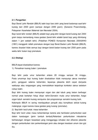 2.1. Pengertian
Bayi Berat Lahir Rendah (BBLR) ialah bayi baru lahir yang berat badannya saat lahir
kurang dari 2500 gram (sampai dengan 2499 gram). (Sarwono Prawirohardjo,
Pelayanan Kesehatan Maternal dan Neonatal 2004).
Bayi berat lahir rendah (BBLR) adalah bayi yang lahir dengan berat kurang dari 2500
gram tanpa memandang masa gestasi (berat lahir adalah berat bayi yang ditimbang
dalam 1 jam setelah lahir). (Pelatihan PONED Komponen Neonatal, 2004)WHO
(1961) mengganti istilah premature dengan bayi Berat Badan Lahir Rendah (BBLR),
karena disadari tidak semua bayi dengan berat badan kurang dari 2500 gram pada
waktu lahir bukan bayi premature.
2.2. Etiologi
BBLR dapat disebabkan karena:
1) Persalinan kurang bulan / premature
Bayi lahir pada umur kehamilan antara 28 minggu sampai 36 minggu.
Pada umumnya bayi kurang bulan disebabkan tidak mampunya uterus menahan
janin, gangguan selama kehamilan, lepasnya plasenta lebih cepat daripada
waktunya atau rangsangan yang memudahkan terjadinya kontraksi uterus sebelum
cukup bulan.
Bayi lahir kurang bulan mempunyai organ dan alat tubuh yang belum berfungsi
normal untuk bertahan hidup diluar rahim.Semakin muda umur kehamilan, fungsi
organ tubuh semakin kurang sempurna dan prognosisnya semakin kurang baik.
Kelompok BBLR ini sering mendapatkan penyulit atau komplikasi akibat kurang
matangnya organ karena masa gestasi yang kurang (prematur).
2) Bayi lahir kecil untuk masa kehamilan
Bayi lahir kecil untuk masa kehamilannya karena ada hambatan pertumbuhan saat
dalam kandungan (janin tumbuh lambat).Retardasi pertumbuhan intrauterine
berhubungan dengan keaadaan yang mengganggu sirkulasi dan efisiensi plasenta
dengan pertumbuhan dan perkembangan janin atau dengan keadaan umum dan gizi
ibu.
 