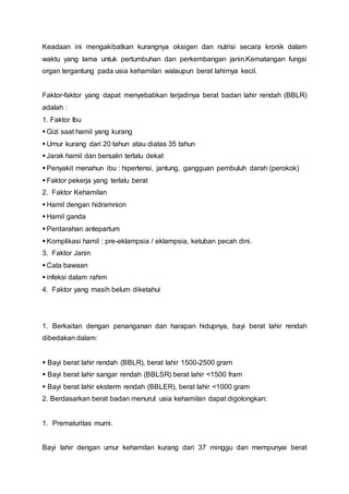 Keadaan ini mengakibatkan kurangnya oksigen dan nutrisi secara kronik dalam
waktu yang lama untuk pertumbuhan dan perkembangan janin.Kematangan fungsi
organ tergantung pada usia kehamilan walaupun berat lahirnya kecil.
Faktor-faktor yang dapat menyebabkan terjadinya berat badan lahir rendah (BBLR)
adalah :
1. Faktor Ibu
 Gizi saat hamil yang kurang
 Umur kurang dari 20 tahun atau diatas 35 tahun
 Jarak hamil dan bersalin terlalu dekat
 Penyakit menahun ibu : hipertensi, jantung, gangguan pembuluh darah (perokok)
 Faktor pekerja yang terlalu berat
2. Faktor Kehamilan
 Hamil dengan hidramnion
 Hamil ganda
 Perdarahan antepartum
 Komplikasi hamil : pre-eklampsia / eklampsia, ketuban pecah dini.
3. Faktor Janin
 Cata bawaan
 infeksi dalam rahim
4. Faktor yang masih belum diketahui
1. Berkaitan dengan penanganan dan harapan hidupnya, bayi berat lahir rendah
dibedakan dalam:
 Bayi berat lahir rendah (BBLR), berat lahir 1500-2500 gram
 Bayi berat lahir sangar rendah (BBLSR) berat lahir <1500 fram
 Bayi berat lahir eksterm rendah (BBLER), berat lahir <1000 gram
2. Berdasarkan berat badan menurut usia kehamilan dapat digolongkan:
1. Prematuritas murni.
Bayi lahir dengan umur kehamilan kurang dari 37 minggu dan mempunyai berat
 