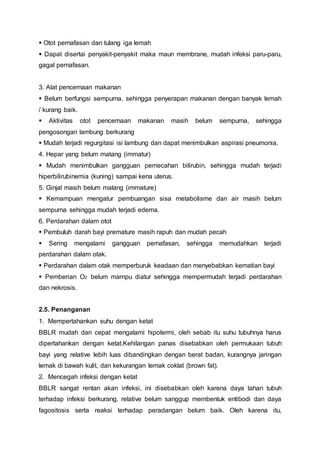  Otot pernafasan dan tulang iga lemah
 Dapat disertai penyakit-penyakit maka maun membrane, mudah infeksi paru-paru,
gagal pernafasan.
3. Alat pencernaan makanan
 Belum berfungsi sempurna, sehingga penyerapan makanan dengan banyak lemah
/ kurang baik.
 Aktivitas otot pencernaan makanan masih belum sempurna, sehingga
pengosongan lambung berkurang
 Mudah terjadi regurgitasi isi lambung dan dapat menimbulkan aspirasi pneumonia.
4. Hepar yang belum matang (immatur)
 Mudah menimbulkan gangguan pemecahan bilirubin, sehingga mudah terjadi
hiperbilirubinemia (kuning) sampai kena uterus.
5. Ginjal masih belum malang (immature)
 Kemampuan mengatur pembuangan sisa metabolisme dan air masih belum
sempurna sehingga mudah terjadi edema.
6. Perdarahan dalam otot
 Pembuluh darah bayi premature masih rapuh dan mudah pecah
 Sering mengalami gangguan pernafasan, sehingga memudahkan terjadi
perdarahan dalam otak.
 Perdarahan dalam otak memperburuk keadaan dan menyebabkan kematian bayi
 Pemberian O2 belum mampu diatur sehingga mempermudah terjadi perdarahan
dan nekrosis.
2.5. Penanganan
1. Mempertahankan suhu dengan ketat
BBLR mudah dan cepat mengalami hipotermi, oleh sebab itu suhu tubuhnya harus
dipertahankan dengan ketat.Kehilangan panas disebabkan oleh permukaan tubuh
bayi yang relative lebih luas dibandingkan dengan berat badan, kurangnya jaringan
lemak di bawah kulit, dan kekurangan lemak coklat (brown fat).
2. Mencegah infeksi dengan ketat
BBLR sangat rentan akan infeksi, ini disebabkan oleh karena daya tahan tubuh
terhadap infeksi berkurang, relative belum sanggup membentuk entibodi dan daya
fagositosis serta reaksi terhadap peradangan belum baik. Oleh karena itu,
 
