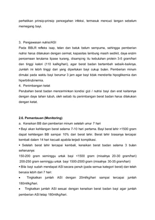perhatikan prinsip-prinsip pencegahan infeksi, termasuk mencuci tangan sebelum
memegang bayi.
3. Pengawasan nutrisi/ASI
Pada BBLR refleks isap, telan dan batuk belum sempurna, sehingga pemberian
nutrisi harus dilakukan dengan cermat, kapasitas lambung masih sedikit, daya enzim
pencernaan terutama lipase kurang, disamping itu kebutuhan protein 3-5 gram/hari
dan tinggi kalori (110 kal/kg/hari), agar berat badan bertambah sebaik-baiknya.
Jumlah ini lebih tinggi dari yang diperlukan bayi cukup bulan. Pemberian minum
dimulai pada waktu bayi berumur 3 jam agar bayi tidak menderita hipoglikemia dan
hiperbilirubinemia.
4. Penimbangan ketat
Perubahan berat badan mencerminkan kondisi gizi / nutrisi bayi dan erat kaitannya
dengan daya tahan tubuh, oleh sebab itu penimbangan berat badan harus dilakukan
dengan ketat.
2.6. Pemantauan (Monitoring)
a. Kenaikan BB dan pemberian minum setelah umur 7 hari
 Bayi akan kehilangan berat selama 7-10 hari pertama. Bayi berat lahir >1500 gram
dapat kehilangan BB sampai 10% dari berat lahir. Berat lahir biasanya tercapai
kembali dalam 14 hari kecuali apabila terjadi komplikasi.
 Setelah berat lahir tercapai kembali, kenaikan berat badan selama 3 bulan
seharusnya:
150-200 gram seminggu untuk bayi <1500 gram (misalnya 20-30 gram/hari)
200-250 gram seminggu untuk bayi 1500-2500 gram (misalnya 30-35 gram/hari)
 Bila bayi sudah mendapat ASI secara penuh (pada semua kategori berat) dan telah
berusia lebih dari 7 hari:
 Tingkatkan jumlah ASI dengan 20ml/kg/hari sampai tercapai jumlah
180ml/kg/hari.
 Tingkatkan jumlah ASI sesuai dengan kenaikan berat badan bayi agar jumlah
pemberian ASI tetap 180ml/kg/hari.
 