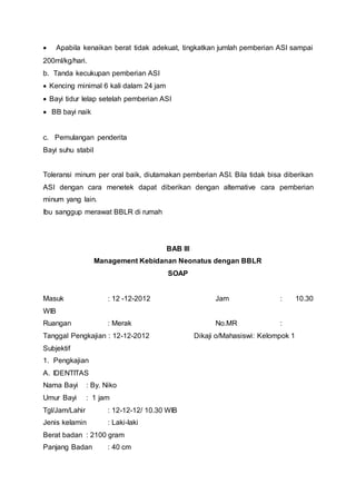  Apabila kenaikan berat tidak adekuat, tingkatkan jumlah pemberian ASI sampai
200ml/kg/hari.
b. Tanda kecukupan pemberian ASI
 Kencing minimal 6 kali dalam 24 jam
 Bayi tidur lelap setelah pemberian ASI
 BB bayi naik
c. Pemulangan penderita
Bayi suhu stabil
Toleransi minum per oral baik, diutamakan pemberian ASI. Bila tidak bisa diberikan
ASI dengan cara menetek dapat diberikan dengan alternative cara pemberian
minum yang lain.
Ibu sanggup merawat BBLR di rumah
BAB III
Management Kebidanan Neonatus dengan BBLR
SOAP
Masuk : 12 -12-2012 Jam : 10.30
WIB
Ruangan : Merak No.MR :
Tanggal Pengkajian : 12-12-2012 Dikaji o/Mahasiswi: Kelompok 1
Subjektif
1. Pengkajian
A. IDENTITAS
Nama Bayi : By. Niko
Umur Bayi : 1 jam
Tgl/Jam/Lahir : 12-12-12/ 10.30 WIB
Jenis kelamin : Laki-laki
Berat badan : 2100 gram
Panjang Badan : 40 cm
 