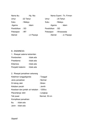 Nama Ibu : Ny. Nia Nama Suami : Tn. Firman
Umur :22 Tahun Umur : 25 Tahun
Suku : Melayu Suku : Melayu
Agama : Islam Agama : Islam
Pendidikan : SD Pendidikan : SD
Pekerjaan : IRT Pekerjaan : Wiraswasta
Alamat : Jl. Pepaya Alamat : Jl. Pepaya
B. ANAMNESA
1. Riwayat selama kehamilan
Pendarahan : tidak ada
Preeklamsi : tidak ada
Eklamsia : tidak ada
Penyakit kelamin : tidak ada
2. Riwayat persalinan sekarang
Kelahiran tunggal/ganda : Tunggal
Jenis persalinan : Normal
Di tolong oleh : Bidan
Ketuban pecah : Jernih
Keadaan dan jumlah air ketuban : 1200cc
Placentanya lahir : Lengkap
Tali pusat :Normal, 50 cm
Komplikasi persalinan
Ibu : tidak ada
Janin : tidak ada
Objektif
 