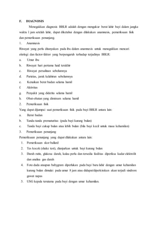 F. DIAGNOSIS
Menegakkan diagnosis BBLR adalah dengan mengukur berat lahir bayi dalam jangka
waktu 1 jam setelah lahir, dapat diketahui dengan dilakukan anamnesis, pemeriksaan fisik
dan pemeriksaan penunjang.
1. Anamnesis
Riwayat yang perlu ditanyakan pada ibu dalam anamnesis untuk menegakkan mencari
etiologi dan factor-faktor yang berpengaruh terhadap terjadinya BBLR:
a. Umur ibu
b. Riwayat hari pertama haid terakhir
c. Riwayat persalinan sebelumnya
d. Parietas, jarak kelahiran sebelumnya
e. Kenaikan berat badan selama hamil
f. Aktivitas
g. Penyakit yang diderita selama hamil
h. Obat-obatan yang diminum selama hamil
2. Pemeriksaan fisik
Yang dapat dijumpai saat pemeriksaan fisik pada bayi BBLR antara lain:
a. Berat badan
b. Tanda-tanda prematuritas (pada bayi kurang bulan)
c. Tanda bayi cukup bulan atau lebih bulan (bila bayi kecil untuk masa kehamilan)
3. Pemeriksaan penunjang
Pemeriksaan penunjang yang dapat dilakukan antara lain:
1. Pemeriksaan skor ballard
2. Tes kocok (shake test), dianjurkan untuk bayi kurang bulan
3. Darah rutin, glukosa darah, kalau perlu dan tersedia fasilitas diperiksa kadar elektrolit
dan analisa gas darah
4. Foto dada ataupun babygram diperlukan pada bayi baru lahir dengan umur kehamilan
kurang bulan dimulai pada umur 8 jam atau didapat/diperkirakan akan terjadi sindrom
gawat napas
5. USG kepala terutama pada bayi dengan umur kehamilan.
 