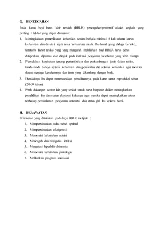 G. PENCEGAHAN
Pada kasus bayi berat lahir rendah (BBLR) pencegahan/preventif adalah langkah yang
penting. Hal-hal yang dapat dilakukan:
1. Meningkatkan pemeriksaan kehamilan secara berkala minimal 4 kali selama kurun
kehamilan dan dimulai sejak umur kehamilan muda. Ibu hamil yang diduga berisiko,
terutama factor resiko yang yang mengarah melahirkan bayi BBLR harus cepat
dilaporkan, dipantau dan dirujuk pada institusi pelayanan kesehatan yang lebih mampu
2. Penyuluhan kesehatan tentang pertumbuhan dan perkembangan janin dalam rahim,
tanda-tanda bahaya selama kehamilan dan perawatan diri selama kehamilan agar mereka
dapat menjaga kesehatnnya dan janin yang dikandung dengan baik.
3. Hendaknya ibu dapat merencanakan persalinannya pada kurun umur reproduksi sehat
(20-34 tahun)
4. Perlu dukungan sector lain yang terkait untuk turut berperan dalam meningkatkan
pendidikan ibu dan status ekonomi keluarga agar mereka dapat meningkatkan akses
terhadap pemanfaatan pelayanan antenatal dan status gizi ibu selama hamil.
H. PERAWATAN
Perawatan yang dilakukan pada bayi BBLR meliputi :
1. Mempertahankan suhu tubuh optimal
2. Mempertahankan oksigenasi
3. Memenuhi kebutuhan nutrisi
4. Mencegah dan mengatasi infeksi
5. Mengatasi hiperbilirubinemia
6. Memenuhi kebutuhan psikologis
7. Melibatkan program imunisasi
 