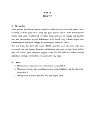 BAB III
PENUTUP
A. Kesimpulan
Masa neonatus dan beberapa minggu sesudahnya masih merupakan masa yang rawan karena
disamping kekebalan yang masih kurang juga gejala penyakit spesifik. Pada periode-periode
tersebut tidak dapat dibedakan/sulit dibedakan dengan penyakit lain sehingga sulit dideteksi
pada usia minggu-minggu pertama kelainanyang timbul banyak yang berkaitan dengan masa
kehamilan/proses persalinan sehingga perlu penanganan segera dan khusus.
Bayi lahir dengan bayi berat lahir rendah (BBLR) merupakan salah satu factor resiko yang
mempunyai kontribusi terhadap kematian bayi khususnya pada masa perinatal. Selain itu bayi
berat lahir rendah dapat mengalami gangguan mental dan fisik pada usia tumbuh kembang
selanjutnya, sehingga membutahkan biaya perawatan yang tinggi.
B. Saran
1. Meningkatkan pengawasan pada bayi baru lahir dengan BBLR.
2. Menambah informasi dan pengetahuan tentang asuhan kebidanan pada bayi baru lahir
dengan BBLR.
3. Meningkatkan pelayanan pada bayi baru lahir dengan BBLR.
 