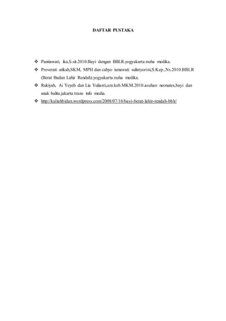DAFTAR PUSTAKA
 Pantiawati, ika,S.sit.2010.Bayi dengan BBLR.yogyakarta:nuha medika.
 Proverati atikah,SKM, MPH dan cahyo ismawati sulistyorini,S.Kep.,Ns.2010.BBLR
(Berat Badan Lahir Rendah).yogyakarta:nuha medika.
 Rukiyah, Ai Yeyeh dan Lia Yulianti,am.keb.MKM.2010.asuhan neonates,bayi dan
anak balita.jakarta:trans info media.
 http://kuliahbidan.wordpress.com/2008/07/16/bayi-berat-lahir-rendah-bblr/
 