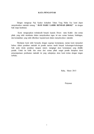 KATA PENGANTAR
Dengan mengucap Puji Syukur kehadirat Tuhan Yang Maha Esa kami dapat
menyelesaikan makalah tentang “ BAYI BARU LAHIR RENDAH (BBLR)” ini dengan
baik tanpa hambatan.
Kami mengucapkan terimakasih banyak kepada Dosen mata Kuliah dan semua
pihak yang telah membantu dalam menyelesaikan tugas ini atas semua bantuan, bimbingan,
dan kemudahan yang telah diberikan kepada kami dalam menyelesaikan makalah.
Meskipun kami telah berusaha dengan segenap kemampuan, namun kami menyadari
bahwa dalam penulisan makalah ini penulis merasa masih banyak kekurangan-kekurangan
baik pada teknis penulisan maupun materi, mengingat akan kemampuan yang dimiliki
penulis. Untuk itu kritik dan saran dari semua pihak sangat penulis harapkan demi
penyempurnaan pembuatan makalah ini yang selanjutnya akan kami terima dengan tangan
terbuka.
Raha, Maret 2015
Penyusun
i
 