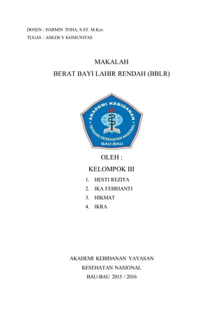 DOSEN : HARMIN TOHA, S.ST. M.Kes
TUGAS : ASKEB V KOMUNITAS
MAKALAH
BERAT BAYI LAHIR RENDAH (BBLR)
OLEH :
KELOMPOK III
1. HESTI REZITA
2. IKA FEBRIANTI
3. HIKMAT
4. IKRA
AKADEMI KEBIDANAN YAYASAN
KESEHATAN NASIONAL
BAU-BAU 2015 / 2016
 