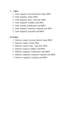 C. Tujuan
1. Untuk mengetahui apa yang dimaksud dengan BBLR
2. Untuk mengetahui etiologi BBLR
3. Untuk mengetahui tanda – tanda klinis BBLR
4. Untuk mengetahui komplikasi pada BBLR
5. Untuk megetahui pentalaksanaan pada BBLR
6. Untuk mengetahui pemeriksaan diagnostik pada BBLR
7. Untuk mengetahui pencegahan pada BBLR
D. Manfaat
1. Mahasiswa mengerti apa yang dimaksud dengan BBLR
2. Mahasiswa mengerti etiologi BBLR
3. Mahasiswa mengerti tanda – tanda klinis BBLR
4. Mahasiswa mengerti komplikasi pada BBLR
5. Mahasiswa mengetahui pentalaksanaan pada BBLR
6. Mahasiswa mengetahui pemeriksaan diagnostik pada BBLR
7. Mahasiswa mengetahui pencegahan pada BBLR
 