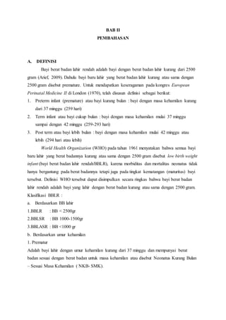 BAB II
PEMBAHASAN
A. DEFINISI
Bayi berat badan lahir rendah adalah bayi dengan berat badan lahir kurang dari 2500
gram (Arief, 2009). Dahulu bayi baru lahir yang berat badan lahir kurang atau sama dengan
2500 gram disebut premature. Untuk mendapatkan keseragaman pada kongres European
Perinatal Medicine II di London (1970), telah disusun definisi sebagai berikut:
1. Preterm infant (premature) atau bayi kurang bulan : bayi dengan masa kehamilan kurang
dari 37 minggu (259 hari)
2. Term infant atau bayi cukup bulan : bayi dengan masa kehamilan mulai 37 minggu
sampai dengan 42 minggu (259-293 hari)
3. Post term atau bayi lebih bulan : bayi dengan masa kehamilan mulai 42 minggu atau
lebih (294 hari atau lebih)
World Health Organization (WHO) pada tahun 1961 menyatakan bahwa semua bayi
baru lahir yang berat badannya kurang atau sama dengan 2500 gram disebut low birth weight
infant (bayi berat badan lahir rendah/BBLR), karena morbiditas dan mortalitas neonatus tidak
hanya bergantung pada berat badannya tetapi juga pada tingkat kematangan (maturitas) bayi
tersebut. Definisi WHO tersebut dapat disimpulkan secara ringkas bahwa bayi berat badan
lahir rendah adalah bayi yang lahir dengan berat badan kurang atau sama dengan 2500 gram.
Klasifikasi BBLR :
a. Berdasarkan BB lahir
1.BBLR : BB < 2500gr
2.BBLSR : BB 1000-1500gr
3.BBLASR : BB <1000 gr
b. Berdasarkan umur kehamilan
1. Prematur
Adalah bayi lahir dengan umur kehamilan kurang dari 37 minggu dan mempunyai berat
badan sesuai dengan berat badan untuk masa kehamilan atau disebut Neonatus Kurang Bulan
– Sesuai Masa Kehamilan ( NKB- SMK).
 