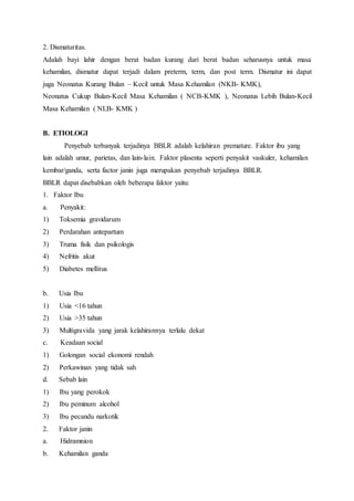 2. Dismaturitas.
Adalah bayi lahir dengan berat badan kurang dari berat badan seharusnya untuk masa
kehamilan, dismatur dapat terjadi dalam preterm, term, dan post term. Dismatur ini dapat
juga Neonatus Kurang Bulan – Kecil untuk Masa Kehamilan (NKB- KMK),
Neonatus Cukup Bulan-Kecil Masa Kehamilan ( NCB-KMK ), Neonatus Lebih Bulan-Kecil
Masa Kehamilan ( NLB- KMK )
B. ETIOLOGI
Penyebab terbanyak terjadinya BBLR adalah kelahiran premature. Faktor ibu yang
lain adalah umur, parietas, dan lain-lain. Faktor plasenta seperti penyakit vaskuler, kehamilan
kembar/ganda, serta factor janin juga merupakan penyebab terjadinya BBLR.
BBLR dapat disebabkan oleh beberapa faktor yaitu:
1. Faktor Ibu
a. Penyakit:
1) Toksemia gravidarum
2) Perdarahan antepartum
3) Truma fisik dan psikologis
4) Nefritis akut
5) Diabetes mellitus
b. Usia Ibu
1) Usia <16 tahun
2) Usia >35 tahun
3) Multigravida yang jarak kelahirannya terlalu dekat
c. Keadaan social
1) Golongan social ekonomi rendah
2) Perkawinan yang tidak sah
d. Sebab lain
1) Ibu yang perokok
2) Ibu peminum alcohol
3) Ibu pecandu narkotik
2. Faktor janin
a. Hidramnion
b. Kehamilan ganda
 