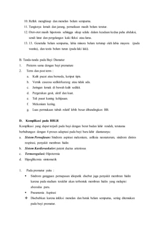 10. Reflek menghisap dan menelan belum sempurna.
11. Tangisnya lemah dan jarang, pernafasan masih belum teratur.
12. Otot-otot masih hipotonis sehingga sikap selalu dalam keadaan kedua paha abduksi,
sendi lutut dan pergelangan kaki fleksi atau lurus.
13. 13. Genetalia belum sempurna, labia minora belum tertutup oleh labia mayora (pada
wanita), dan testis belum turun (pada laki laki).
B. Tanda-tanda pada Bayi Dismatur
1. Preterm sama dengan bayi premature
2. Term dan post term :
a. Kulit pucat atau bernoda, keriput tipis.
b. Vernik caseosa sedikit/kurang atau tidak ada.
c. Jaringan lemak di bawah kulit sedikit.
d. Pergerakan gesit, aktif dan kuat.
e. Tali pusat kuning kehijauan.
f. Mekonium kering.
g. Luas permukaan tubuh relatif lebih besar dibandingkan BB.
D. Komplikasi pada BBLR
Komplikasi yang dapat terjadi pada bayi dengan berat badan lahir rendah, terutama
berhubungan dengan 4 proses adaptasi pada bayi baru lahir diantaranya:
a. Sistem Pernafasan: Sindrom aspirasi mekonium, asfiksia neonatorum, sindrom distres
respirasi, penyakit membran hialin
b. Sistem Kardiovaskuler: patent ductus arteriosus
c. Termoregulasi: Hipotermia
d. Hipoglikemia simtomatik
1. Pada prematur yaitu :
 Sindrom gangguan pernapasan idiopatik disebut juga penyakit membran hialin
karena pada stadium terakhir akan terbentuk membran hialin yang melapisi
alveoulus paru.
 Pneumonia Aspirasi
 Disebabkan karena infeksi menelan dan batuk belum sempurna, sering ditemukan
pada bayi prematur.
 