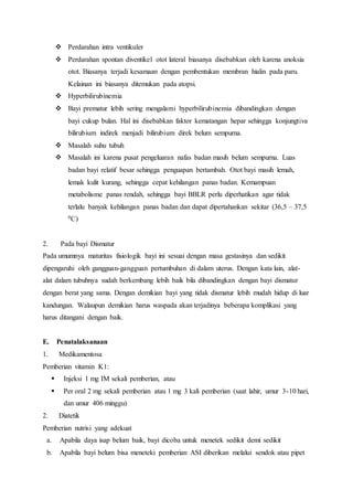  Perdarahan intra ventikuler
 Perdarahan spontan diventikel otot lateral biasanya disebabkan oleh karena anoksia
otot. Biasanya terjadi kesamaan dengan pembentukan membran hialin pada paru.
Kelainan ini biasanya ditemukan pada atopsi.
 Hyperbilirubinemia
 Bayi prematur lebih sering mengalami hyperbilirubinemia dibandingkan dengan
bayi cukup bulan. Hal ini disebabkan faktor kematangan hepar sehingga konjungtiva
bilirubium indirek menjadi bilirubium direk belum sempurna.
 Masalah suhu tubuh
 Masalah ini karena pusat pengeluaran nafas badan masih belum sempurna. Luas
badan bayi relatif besar sehingga penguapan bertambah. Otot bayi masih lemah,
lemak kulit kurang, sehingga cepat kehilangan panas badan. Kemampuan
metabolisme panas rendah, sehingga bayi BBLR perlu diperhatikan agar tidak
terlalu banyak kehilangan panas badan dan dapat dipertahankan sekitar (36,5 – 37,5
0C)
2. Pada bayi Dismatur
Pada umumnya maturitas fisiologik bayi ini sesuai dengan masa gestasinya dan sedikit
dipengaruhi oleh gangguan-gangguan pertumbuhan di dalam uterus. Dengan kata lain, alat-
alat dalam tubuhnya sudah berkembang lebih baik bila dibandingkan dengan bayi dismatur
dengan berat yang sama. Dengan demikian bayi yang tidak dismatur lebih mudah hidup di luar
kandungan. Walaupun demikian harus waspada akan terjadinya beberapa komplikasi yang
harus ditangani dengan baik.
E. Penatalaksanaan
1. Medikamentosa
Pemberian vitamin K1:
 Injeksi 1 mg IM sekali pemberian, atau
 Per oral 2 mg sekali pemberian atau 1 mg 3 kali pemberian (saat lahir, umur 3-10 hari,
dan umur 406 minggu)
2. Diatetik
Pemberian nutrisi yang adekuat
a. Apabila daya isap belum baik, bayi dicoba untuk menetek sedikit demi sedikit
b. Apabila bayi belum bisa meneteki pemberian ASI diberikan melalui sendok atau pipet
 