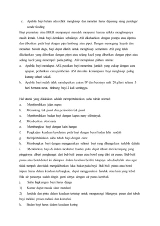 c. Apabila bayi belum ada reflek menghisap dan menelan harus dipasang siang penduga/
sonde fooding
Bayi premature atau BBLR mempunyai masalah menyusui karena refleks menghisapnya
masih lemah. Untuk bayi demikian sebaiknya ASI dikeluarkan dengan pompa atau diperas
dan diberikan pada bayi dengan pipa lambung atau pipet. Dengan memegang kepala dan
menahan bawah dagu, bayi dapat dilatih untuk menghisap sementara ASI yang telah
dikeluarkan yang diberikan dengan pipet atau selang kecil yang diberikan dengan pipet atau
selang kecil yang menempel pada putting. ASI merupakan pilihan utama:
a. Apabila bayi mendapat ASI, pastikan bayi menerima jumlah yang cukup dengan cara
apapun, perhatikan cara pemberian ASI dan nilai kemampuan bayi menghisap paling
kurang sehari sekali.
b. Apabila bayi sudah tidak mendapatkan cairan IV dan beratnya naik 20 g/hari selama 3
hari berturut-turut, timbang bayi 2 kali seminggu.
Hal utama yang dilakukan adalah mempertahankan suhu tubuh normal:
a. Membersihkan jalan napas
b. Memotong tali pusat dan perawatan tali pusat
c. Membersihkan badan bayi dengan kapas nany oil/minyak
d. Memberikan obat mata
e. Membungkus bayi dengan kain hangat
f. Pengkajian keadaan kesehatan pada bayi dengan berat badan lahir rendah
g. Mempertahankan suhu tubuh bayi dengan cara:
h. Membungkus bayi dengan menggunakan selimut bayi yang dihangatkan terlebih dahulu
i. Menidurkan bayi di dalam incubator buatan yaitu dapat dibuat dari keranjang yang
pinggirnya diberi penghangat dari buli-buli panas atau botol yang diisi air panas. Buli-buli
panas atau botol-botol ini disimpan dalam keadaan berdiri tutupnya ada disebelah atas agar
tidak tumpah dan tidak mengakibatkan luka bakar pada bayi. Buli-buli panas atau botol
inipun harus dalam keadaan terbungkus, dapat menggunakan handuk atau kain yang tebal.
Bila air panasnya sudah dingin ganti airnya dengan air panas kembali.
j. Suhu lingkungan bayi harus dijaga
1) Kamar dapat masuk sinar matahari
2) Jendela dan pintu dalam keadaan tertutup untuk mengurangi hilangnya panas dari tubuh
bayi melalui proses radiasi dan konveksi
k. Badan bayi harus dalam keadaan kering
 
