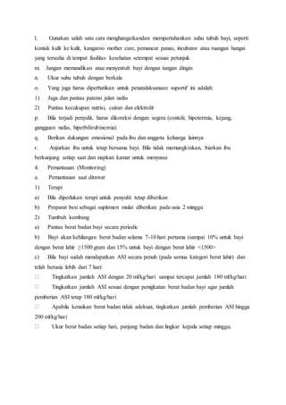 l. Gunakan salah satu cara menghangatkandan mempertahankan suhu tubuh bayi, seperti
kontak kulit ke kulit, kangaroo mother care, pemancar panas, incubator atau ruangan hangat
yang tersedia di tempat fasilitas kesehatan setempat sesuai petunjuk
m. Jangan memandikan atau menyentuh bayi dengan tangan dingin
n. Ukur suhu tubuh dengan berkala
o. Yang juga harus diperhatikan untuk penatalaksanaan suportif ini adalah:
1) Jaga dan pantau patensi jalan nafas
2) Pantau kecukupan nutrisi, cairan dan elektrolit
p. Bila terjadi penyulit, harus dikoreksi dengan segera (contoh; hipotermia, kejang,
gangguan nafas, hiperbilirubinemia)
q. Berikan dukungan emosional pada ibu dan anggota keluarga lainnya
r. Anjurkan ibu untuk tetap bersama bayi. Bila tidak memungkinkan, biarkan ibu
berkunjung setiap saat dan siapkan kamar untuk menyusui
4. Pemantauan (Monitoring)
a. Pemantauan saat dirawat
1) Terapi
a) Bila diperlukan terapi untuk penyulit tetap diberikan
b) Preparat besi sebagai suplemen mulai diberikan pada usia 2 minggu
2) Tumbuh kembang
a) Pantau berat badan bayi secara periodic
b) Bayi akan kehilangan berat badan selama 7-10 hari pertama (sampai 10% untuk bayi
dengan berat lahir ≥1500 gram dan 15% untuk bayi dengan berat lahir <1500>
c) Bila bayi sudah mendapatkan ASI secara penuh (pada semua kategori berat lahir) dan
telah berusia lebih dari 7 hari:
Tingkatkan jumlah ASI dengan 20 ml/kg/hari sampai tercapai jumlah 180 ml/kg/hari
Tingkatkan jumlah ASI sesuai dengan penigkatan berat badan bayi agar jumlah
pemberian ASI tetap 180 ml/kg/hari
Apabila kenaikan berat badan tidak adekuat, tingkatkan jumlah pemberian ASI hingga
200 ml/kg/hari
Ukur berat badan setiap hari, panjang badan dan lingkar kepala setiap minggu.
 
