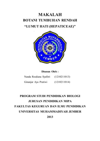 MAKALAH
BOTANI TUMBUHAN RENDAH
“LUMUT HATI (HEPATICEAE)”
Disusun Oleh :
Nanda Resdiana Syafitri (1210211013)
Ginanjar Ayu Pratiwi (1210211014)
PROGRAM STUDI PENDIDIKAN BIOLOGI
JURUSAN PENDIDIKAN MIPA
FAKULTAS KEGURUAN DAN ILMU PENDIDIKAN
UNIVERSITAS MUHAMMADIYAH JEMBER
2013
 