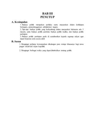 BAB III
PENUTUP
A. Kesimpulan
1. Budaya politik merupakan perilaku suatu masyarakat dalam kehidupan
bernegara, peneyelenggaraan administrasi negara.
2. Tipe-tipe budaya politik yang berkembang dalam masyarakat Indonesia ada 3
macam, yaitu budaya politik parokial, budaya politik kaulka, dan budaya politik
partisipan.
3. Budaya politik partisipan perlu di sosialisasikan kepada segenap rakyat agar
dapat berperan serta secara aktif.
B. Saran
1. Mengingat perlunya kewaspadaan dikalangan para remaja khususnya bagi siswa
jangan sekali-kali terjun kepolitik.
2. Mengingat berbagai resiko yang dapat ditimbulkan tentang politik.
 