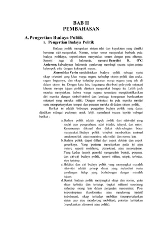 BAB II
PEMBAHASAN
A.Pengertian Budaya Politik
1. Pengertian Budaya Politik
Budaya politik merupakan sistem nilai dan keyakinan yang dimiliki
bersama oleh masyarakat. Namun, setiap unsur masyarakat berbeda pula
budaya politiknya, seperti antara masyarakat umum dengan para elitenya.
Seperti juga di Indonesia, menurut Benedict R. O’G
Anderson, kebudayaan Indonesia cenderung membagi secara tajam antara
kelompok elite dengan kelompok massa.
Almond dan Verba mendefinisikan budaya politik sebagai suatu
sikap orientasi yang khas warga negara terhadap sistem politik dan aneka
ragam bagiannya, dan sikap terhadap peranan warga negara yang ada di
dalam sistem itu. Dengan kata lain, bagaimana distribusi pola-pola orientasi
khusus menuju tujuan politik diantara masyarakat bangsa itu. Lebih jauh
mereka menyatakan, bahwa warga negara senantiasa mengidentifikasikan
diri mereka dengan simbol-simbol dan lembaga kenegaraan berdasarkan
orientasi yang mereka miliki. Dengan orientasi itu pula mereka menilai
serta mempertanyakan tempat dan peranan mereka di dalam sistem politik.
Berikut ini adalah beberapa pengertian budaya politik yang dapat
dijadikan sebagai pedoman untuk lebih memahami secara teoritis sebagai
berikut :
a.Budaya politik adalah aspek politik dari nilai-nilai yang
terdiri atas pengetahuan, adat istiadat, tahayul, dan mitos.
Kesemuanya dikenal dan diakui oleh sebagian besar
masyarakat. Budaya politik tersebut memberikan rasional
untukmenolak atau menerima nilai-nilai dan norma lain.
b.Budaya politik dapat dilihat dari aspek doktrin dan aspek
generiknya. Yang pertama menekankan pada isi atau
materi, seperti sosialisme, demokrasi, atau nasionalisme.
Yang kedua (aspek generik) menganalisis bentuk, peranan,
dan ciri-ciri budaya politik, seperti militan, utopis, terbuka,
atau tertutup.
c.Hakikat dan ciri budaya politik yang menyangkut masalah
nilai-nilai adalah prinsip dasar yang melandasi suatu
pandangan hidup yang berhubungan dengan masalah
tujuan.
d.Bentuk budaya politik menyangkut sikap dan norma, yaitu
sikap terbuka dan tertutup, tingkat militansi seseorang
terhadap orang lain dalam pergaulan masyarakat. Pola
kepemimpinan (konformitas atau mendorong inisiatif
kebebasan), sikap terhadap mobilitas (mempertahankan
status quo atau mendorong mobilitas), prioritas kebijakan
(menekankan ekonomi atau politik).
 