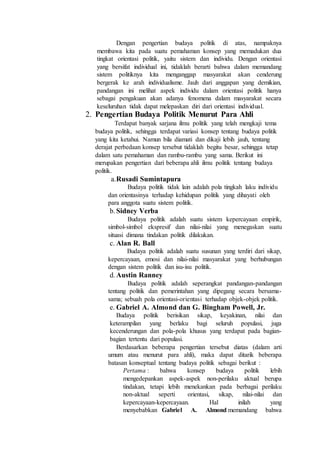 Dengan pengertian budaya politik di atas, nampaknya
membawa kita pada suatu pemahaman konsep yang memadukan dua
tingkat orientasi politik, yaitu sistem dan individu. Dengan orientasi
yang bersifat individual ini, tidaklah berarti bahwa dalam memandang
sistem politiknya kita menganggap masyarakat akan cenderung
bergerak ke arah individualisme. Jauh dari anggapan yang demikian,
pandangan ini melihat aspek individu dalam orientasi politik hanya
sebagai pengakuan akan adanya fenomena dalam masyarakat secara
keseluruhan tidak dapat melepaskan diri dari orientasi individual.
2. Pengertian Budaya Politik Menurut Para Ahli
Terdapat banyak sarjana ilmu politik yang telah mengkaji tema
budaya politik, sehingga terdapat variasi konsep tentang budaya politik
yang kita ketahui. Namun bila diamati dan dikaji lebih jauh, tentang
derajat perbedaan konsep tersebut tidaklah begitu besar, sehingga tetap
dalam satu pemahaman dan rambu-rambu yang sama. Berikut ini
merupakan pengertian dari beberapa ahli ilmu politik tentang budaya
politik.
a.Rusadi Sumintapura
Budaya politik tidak lain adalah pola tingkah laku individu
dan orientasinya terhadap kehidupan politik yang dihayati oleh
para anggota suatu sistem politik.
b.Sidney Verba
Budaya politik adalah suatu sistem kepercayaan empirik,
simbol-simbol ekspresif dan nilai-nilai yang menegaskan suatu
situasi dimana tindakan politik dilakukan.
c. Alan R. Ball
Budaya politik adalah suatu susunan yang terdiri dari sikap,
kepercayaan, emosi dan nilai-nilai masyarakat yang berhubungan
dengan sistem politik dan isu-isu politik.
d.Austin Ranney
Budaya politik adalah seperangkat pandangan-pandangan
tentang politik dan pemerintahan yang dipegang secara bersama-
sama; sebuah pola orientasi-orientasi terhadap objek-objek politik.
e. Gabriel A. Almond dan G. Bingham Powell, Jr.
Budaya politik berisikan sikap, keyakinan, nilai dan
keterampilan yang berlaku bagi seluruh populasi, juga
kecenderungan dan pola-pola khusus yang terdapat pada bagian-
bagian tertentu dari populasi.
Berdasarkan beberapa pengertian tersebut diatas (dalam arti
umum atau menurut para ahli), maka dapat ditarik beberapa
batasan konseptual tentang budaya politik sebagai berikut :
Pertama : bahwa konsep budaya politik lebih
mengedepankan aspek-aspek non-perilaku aktual berupa
tindakan, tetapi lebih menekankan pada berbagai perilaku
non-aktual seperti orientasi, sikap, nilai-nilai dan
kepercayaan-kepercayaan. Hal inilah yang
menyebabkan Gabriel A. Almond memandang bahwa
 