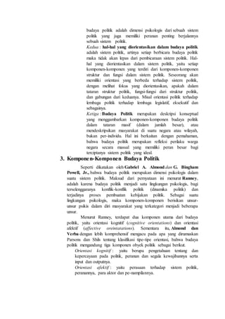 budaya politik adalah dimensi psikologis dari sebuah sistem
politik yang juga memiliki peranan penting berjalannya
sebuah sistem politik.
Kedua : hal-hal yang diorientasikan dalam budaya politik
adalah sistem politik, artinya setiap berbicara budaya politik
maka tidak akan lepas dari pembicaraan sistem politik. Hal-
hal yang diorientasikan dalam sistem politik, yaitu setiap
komponen-komponen yang terdiri dari komponen-komponen
struktur dan fungsi dalam sistem politik. Seseorang akan
memiliki orientasi yang berbeda terhadap sistem politik,
dengan melihat fokus yang diorientasikan, apakah dalam
tataran struktur politik, fungsi-fungsi dari struktur politik,
dan gabungan dari keduanya. Misal orientasi politik terhadap
lembaga politik terhadap lembaga legislatif, eksekutif dan
sebagainya.
Ketiga : Budaya Politik merupakan deskripsi konseptual
yang menggambarkan komponen-komponen budaya politik
dalam tataran masif (dalam jumlah besar), atau
mendeskripsikan masyarakat di suatu negara atau wilayah,
bukan per-individu. Hal ini berkaitan dengan pemahaman,
bahwa budaya politik merupakan refleksi perilaku warga
negara secara massal yang memiliki peran besar bagi
terciptanya sistem politik yang ideal.
3. Komponen-Komponen Budaya Politik
Seperti dikatakan oleh Gabriel A. Almond dan G. Bingham
Powell, Jr., bahwa budaya politik merupakan dimensi psikologis dalam
suatu sistem politik. Maksud dari pernyataan ini menurut Ranney,
adalah karena budaya politik menjadi satu lingkungan psikologis, bagi
terselenggaranya konflik-konflik politik (dinamika politik) dan
terjadinya proses pembuatan kebijakan politik. Sebagai suatu
lingkungan psikologis, maka komponen-komponen berisikan unsur-
unsur psikis dalam diri masyarakat yang terkategori menjadi beberapa
unsur.
Menurut Ranney, terdapat dua komponen utama dari budaya
politik, yaitu orientasi kognitif (cognitive orientations) dan orientasi
afektif (affective oreintatations). Sementara itu, Almond dan
Verba dengan lebih komprehensif mengacu pada apa yang dirumuskan
Parsons dan Shils tentang klasifikasi tipe-tipe orientasi, bahwa budaya
politik mengandung tiga komponen obyek politik sebagai berikut.
Orientasi kognitif : yaitu berupa pengetahuan tentang dan
kepercayaan pada politik, peranan dan segala kewajibannya serta
input dan outputnya.
Orientasi afektif : yaitu perasaan terhadap sistem politik,
peranannya, para aktor dan pe-nampilannya.
 