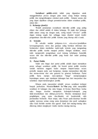 Sosialisasi politik adalah istilah yang digunakan untuk
menggambarkan proses dengan jalan mana orang belajar tentang
politik dan mengembangkan orientasi pada politik. Adapun sarana alat
yang dapat dijadikan sebagai perantara/sarana dalam sosialisasi politik,
antara lain :
1) Keluarga (family)
Wadah penanaman (sosialisasi) nilai-nilai politik yang paling
efisien dan efektif adalah di dalam keluarga. Di mulai dari keluarga
inilah antara orang tua dengan anak, sering terjadi “obrolan” politik
ringan tentang segala hal, sehingga tanpa disadari terjadi tranfer
pengetahuan dan nilai-nilai politik tertentu yang diserap oleh si anak.
2) Sekolah
Di sekolah melalui pelajaran civics education (pendidikan
kewarganegaraan), siswa dan gurunya saling bertukar informasi dan
berinteraksi dalam membahas topik-topik tertentu yang mengandung
nilai-nilai politik teoritis maupun praktis. Dengan demikian, siswa
telah memperoleh pengetahuan awal tentang kehidupan berpolitik
secara dini dan nilai-nilai politik yang benar dari sudut pandang
akademis.
3) Partai Politik
Salah satu fungsi dari partai politik adalah dapat memainkan
peran sebagai sosialisasi politik. Ini berarti partai politik tersebut
setelah merekrut anggota kader maupun simpati-sannya secara
periodik maupun pada saat kampanye, mampu menanamkan nilai-nilai
dan norma-norma dari satu generasi ke generasi berikutnya. Partai
politik harus mampu men-ciptakan “image” memperjuangkan
kepentingan umum, agar mendapat dukungan luas dari masyarakat dan
senantiasa dapat memenangkan pemilu.
Khusus pada masyarakat primitif, proses sosialisasi terdapat
banyak perbedaan. Menurut Robert Le Vine yang telah menyelidiki
sosialisasi di kalangan dua suku bangsa di Kenya Barat Daya: kedua
suku bangsa tersebut merupakan kelompok-kelompok yang
tidak tersentralisasi dan sifatnya patriarkis. Mereka mempunyai dasar
penghidupan yang sama dan ditandai ciri karakteristik oleh
permusuhan berdarah. Akan tetapi, suku Neuer pada dasarnya bersifat
egaliter (percaya semua orang sama derajatnya) dan pasif, sedangkan
suku Gusii bersifat otoriter dan agresif. Anak dari masing-masing suku
didorong dalam menghayati tradisi mereka masing-masing.
 