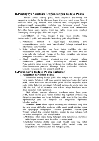 B.Pentingnya Sosialisasi Pengembangan Budaya Politik
Masalah sentral sosiologi politik dalam masyarakat berkembang ialah
menyangkut perubahan. Hal ini dilukiskan dengan jelas oleh contoh negara Turki, di
mana satu usaha yang sistematis telah dilakukan untuk mempengaruhi maupun
untukmempermudah mencocokkan perubahan yang berlangsung sesudah Perang
Dunia Pertama. Mustapha Kemal (Kemal Ataturk) berusaha untuk memodernisasi
Turki, tidak hanya secara material, tetapi juga melalui proses-proses sosialisasi.
Contoh yang sama dapat juga dilihat pada negara Ghana.
Menurut Robert Le Vine, terdapat 3 (tiga) faktor masalah penting
dalam sosialisasi politik pada masyarakat berkembang, yaitu sebagai berikut :
a. Pertumbuhan penduduk di negara-negara berkembang dapat
melampaui kapasitas mereka untuk “memodernisasi” keluarga tradisonal lewat
industrialisasi dan pendidikan.
b. Sering terdapat perbedaan yang besar dalam pendidikan dan nilai-
nilai tradisional antara jenis-jenis kelamin, sehingga kaum wanita lebih erat
terikat pada nilai tradisonal. Namun, si Ibu dapat memainkan satu peranan
pentingpada saat sosialisasi dini dari anak.
c. Adalah mungkin pengaruh urbanisasi, yang selalu dianggap sebagai
satu kekuatan perkasa untuk menumbangkan nilai-nilai tradisional.
Paling sedikitnya secara parsial juga terimbangi oleh peralihan dari nilai-nilai ke
dalam daerah-daerah perkotaan, khususnya dengan pembentukan komunitas-
komunitas kesukuan dan etnis di daerah-daerah ini.
C.Peran Serta Budaya Politik Partisipan
1. Pengertian Partisipasi Politik
Pembahasan tentang budaya politik tidak terlepas dari partisipasi politik
warga negara. Partisipasi politik pada dasarnya merupakan bagian dari budaya
politik, karena keberadaan struktur-struktur politik di dalam masyarakat, seperti
partai politik, kelompok kepentingan, kelompok penekan dan media masa yang
kritis dan aktif. Hal ini merupakan satu indikator adanya keterlibatan rakyat
dalam kehidupan politik (partisipan).
Bagi sebagian kalangan, sebenarnya keterlibatan rakyat dalam proses
politik, bukan sekedar pada tataran formulasi bagi keputusan-keputusan yang
dikeluarkan pemerintah atau berupa kebijakan politik, tetapi terlibat juga dalam
implementasinya yaitu ikut mengawasi dan mengevaluasi implementasi
kebijakan tersebut.
Partisipasi Politik adalah kegiatan seseorang atau sekelompok orang untuk
ikut serta secara aktif dalam kehidupan politik, seperti memilih pimpinan negara
atau upaya-upaya mempengaruhi kebijakan pemerintah. Menurut Myron
Weiner, terdapat lima penyebab timbulnya gerakan ke arah partisipasi lebih
luas dalam proses politik, yaitu sebagai berikut :
a.Modernisasi dalam segala bidang kehidupan yang menyebabkan masyarakat
makin banyak menuntut untuk ikut dalam kekuasaan politik.
b.Perubahan-perubahan struktur kelas sosial. Masalah siapa yang berhak
berpartisipasi dan pembuatan keputusan politik menjadi penting dan
mengakibatkan perubahan dalam pola partisipasi politik.
 
