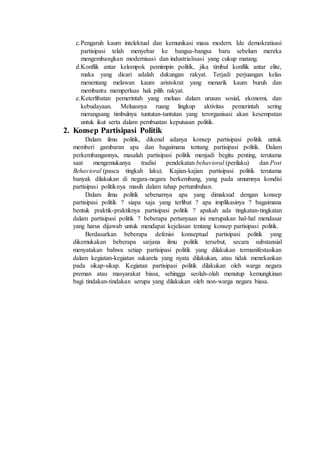 c.Pengaruh kaum intelektual dan kemunikasi masa modern. Ide demokratisasi
partisipasi telah menyebar ke bangsa-bangsa baru sebelum mereka
mengembangkan modernisasi dan industrialisasi yang cukup matang.
d.Konflik antar kelompok pemimpin politik, jika timbul konflik antar elite,
maka yang dicari adalah dukungan rakyat. Terjadi perjuangan kelas
menentang melawan kaum aristokrat yang menarik kaum buruh dan
membantu memperluas hak pilih rakyat.
e.Keterlibatan pemerintah yang meluas dalam urusan sosial, ekonomi, dan
kebudayaan. Meluasnya ruang lingkup aktivitas pemerintah sering
merangsang timbulnya tuntutan-tuntutan yang terorganisasi akan kesempatan
untuk ikut serta dalam pembuatan keputusan politik.
2. Konsep Partisipasi Politik
Dalam ilmu politik, dikenal adanya konsep partisipasi politik untuk
memberi gambaran apa dan bagaimana tentang partisipasi politik. Dalam
perkembangannya, masalah partisipasi politik menjadi begitu penting, terutama
saat mengemukanya tradisi pendekatan behavioral (perilaku) dan Post
Behavioral (pasca tingkah laku). Kajian-kajian partisipasi politik terutama
banyak dilakukan di negara-negara berkembang, yang pada umumnya kondisi
partisipasi politiknya masih dalam tahap pertumbuhan.
Dalam ilmu politik sebenarnya apa yang dimaksud dengan konsep
partisipasi politik ? siapa saja yang terlibat ? apa implikasinya ? bagaimana
bentuk praktik-praktiknya partisipasi politik ? apakah ada tingkatan-tingkatan
dalam partisipasi politik ? beberapa pertanyaan ini merupakan hal-hal mendasar
yang harus dijawab untuk mendapat kejelasan tentang konsep partisipasi politik.
Berdasarkan beberapa defenisi konseptual partisipasi politik yang
dikemukakan beberapa sarjana ilmu politik tersebut, secara substansial
menyatakan bahwa setiap partisipasi politik yang dilakukan termanifestasikan
dalam kegiatan-kegiatan sukarela yang nyata dilakukan, atau tidak menekankan
pada sikap-sikap. Kegiatan partisipasi politik dilakukan oleh warga negara
preman atau masyarakat biasa, sehingga seolah-olah menutup kemungkinan
bagi tindakan-tindakan serupa yang dilakukan oleh non-warga negara biasa.
 