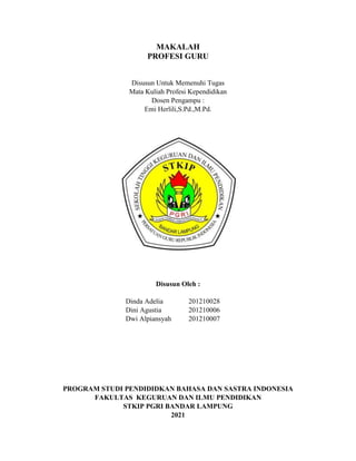 MAKALAH
PROFESI GURU
Disusun Untuk Memenuhi Tugas
Mata Kuliah Profesi Kependidikan
Dosen Pengampu :
Emi Herlili,S.Pd.,M.Pd.
Disusun Oleh :
Dinda Adelia 201210028
Dini Agustia 201210006
Dwi Alpiansyah 201210007
PROGRAM STUDI PENDIDIDKAN BAHASA DAN SASTRA INDONESIA
FAKULTAS KEGURUAN DAN ILMU PENDIDIKAN
STKIP PGRI BANDAR LAMPUNG
2021
 