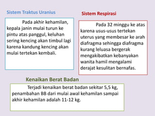 Sistem Traktus Uranius
Pada akhir kehamilan,
kepala janin mulai turun ke
pintu atas panggul, keluhan
sering kencing akan timbul lagi
karena kandung kencing akan
mulai tertekan kembali.
Sistem Respirasi
Pada 32 minggu ke atas
karena usus-usus tertekan
uterus yang membesar ke arah
diafragma sehingga diafragma
kurang leluasa bergerak
mengakibatkan kebanyakan
wanita hamil mengalami
derajat kesulitan bernafas.
Kenaikan Berat Badan
Terjadi kenaikan berat badan sekitar 5,5 kg,
penambahan BB dari mulai awal kehamilan sampai
akhir kehamilan adalah 11-12 kg.
 