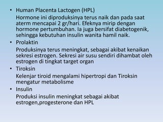 • Human Placenta Lactogen (HPL)
Hormone ini diproduksinya terus naik dan pada saat
aterm mencapai 2 gr/hari. Efeknya mirip dengan
hormone pertumbuhan. Ia juga bersifat diabetogenik,
sehingga kebutuhan insulin wanita hamil naik.
• Prolaktin
Produksinya terus meningkat, sebagai akibat kenaikan
sekresi estrogen. Sekresi air susu sendiri dihambat oleh
estrogen di tingkat target organ
• Tiroksin
Kelenjar tiroid mengalami hipertropi dan Tiroksin
mengatur metabolisme
• Insulin
Produksi insulin meningkat sebagai akibat
estrogen,progesterone dan HPL
 