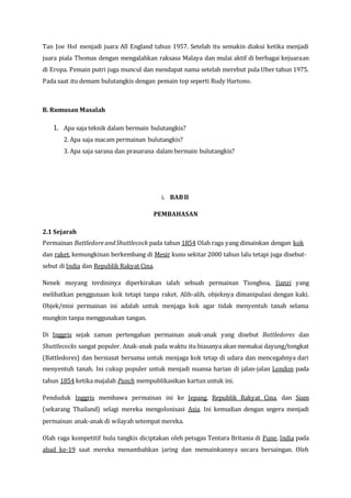 Tan Joe Hol menjadi juara All England tahun 1957. Setelah itu semakin diakui ketika menjadi
juara piala Thomas dengan mengalahkan raksasa Malaya dan mulai aktif di berbagai kejuaraan
di Eropa. Pemain putri juga muncul dan mendapat nama setelah merebut pula Uber tahun 1975.
Pada saat itu demam bulutangkis dengan pemain top seperti Rudy Hartono.
B. Rumusan Masalah
1. Apa saja teknik dalam bermain bulutangkis?
2. Apa saja macam permainan bulutangkis?
3. Apa saja sarana dan prasarana dalam bermain bulutangkis?
i. BABII
PEMBAHASAN
2.1 Sejarah
Permainan BattledoreandShuttlecock pada tahun 1854 Olah raga yang dimainkan dengan kok
dan raket, kemungkinan berkembang di Mesir kuno sekitar 2000 tahun lalu tetapi juga disebut-
sebut di India dan Republik Rakyat Cina.
Nenek moyang terdininya diperkirakan ialah sebuah permainan Tionghoa, Jianzi yang
melibatkan penggunaan kok tetapi tanpa raket. Alih-alih, objeknya dimanipulasi dengan kaki.
Objek/misi permainan ini adalah untuk menjaga kok agar tidak menyentuh tanah selama
mungkin tanpa menggunakan tangan.
Di Inggris sejak zaman pertengahan permainan anak-anak yang disebut Battledores dan
Shuttlecocks sangat populer. Anak-anak pada waktu itu biasanya akan memakai dayung/tongkat
(Battledores) dan bersiasat bersama untuk menjaga kok tetap di udara dan mencegahnya dari
menyentuh tanah. Ini cukup populer untuk menjadi nuansa harian di jalan-jalan London pada
tahun 1854 ketika majalah Punch mempublikasikan kartun untuk ini.
Penduduk Inggris membawa permainan ini ke Jepang, Republik Rakyat Cina, dan Siam
(sekarang Thailand) selagi mereka mengolonisasi Asia. Ini kemudian dengan segera menjadi
permainan anak-anak di wilayah setempat mereka.
Olah raga kompetitif bulu tangkis diciptakan oleh petugas Tentara Britania di Pune, India pada
abad ke-19 saat mereka menambahkan jaring dan memainkannya secara bersaingan. Oleh
 